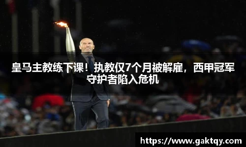 皇马主教练下课！执教仅7个月被解雇，西甲冠军守护者陷入危机