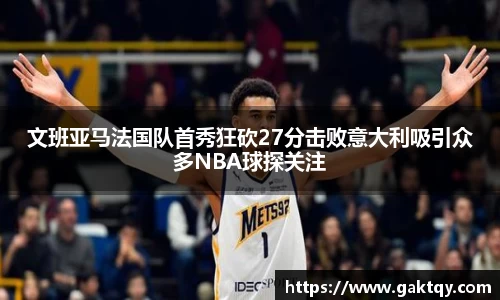 文班亚马法国队首秀狂砍27分击败意大利吸引众多NBA球探关注