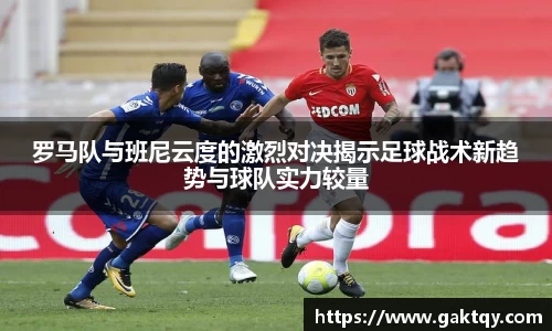罗马队与班尼云度的激烈对决揭示足球战术新趋势与球队实力较量