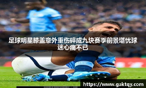 足球明星膝盖意外重伤碎成九块赛季前景堪忧球迷心痛不已